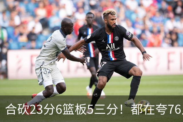 合砍23分6篮板5三分！都在夸76人首发，但这两个替补才是赢球关键